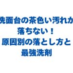 洗面台の茶色い汚れが落ちない！原因別の落とし方と最強洗剤を解説！
