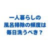 一人暮らしの風呂掃除の頻度は毎日洗うべき？楽にするコツも解説！