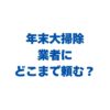 年末大掃除は業者にどこまで頼む？自分でやる所・プロに任せる所の線引きと料金相場