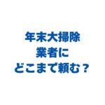 年末大掃除は業者にどこまで頼む？自分でやる所・プロに任せる所の線引きと料金相場